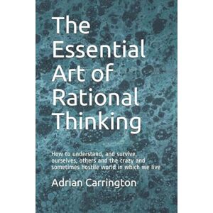 Carrington, Adrian The Essential Art of Rational Thinking: How to understand, and survive, ourselves, others and the crazy and sometimes hostile world in which we live Carrington, Adrian The Essential Art of Rational Thinking: How to understand, and survive, ourselves, others and the crazy and sometimes hostile world in which we live