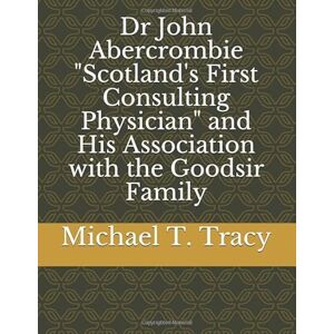 Tracy, Michael T Dr John Abercrombie "Scotland's First Consulting Physician" and His Association with the Goodsir Family Tracy, Michael T Dr John Abercrombie "Scotland's First Consulting Physician" and His Association with the Goodsir Family