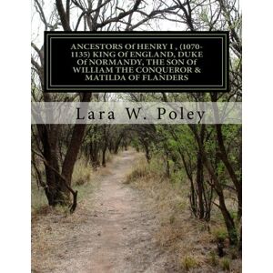 Poley, Lara W. ANCESTORS Of HENRY I , (1070-1135) KING Of ENGLAND, DUKE Of NORMANDY, THE SON Of WILLIAM THE CONQUEROR & MATILDA OF FLANDERS Poley, Lara W. ANCESTORS Of HENRY I , (1070-1135) KING Of ENGLAND, DUKE Of NORMANDY, THE SON Of WILLIAM THE CONQUEROR & MATILDA OF FLANDERS