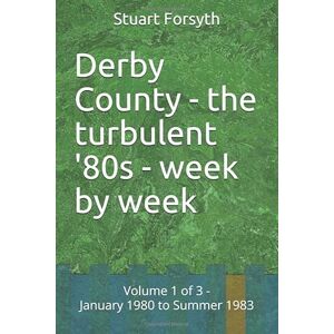 Forsyth, Mr Stuart John Derby County the turbulent '80s week by week: Volume 1 of 3 January 1980 to Summer 1983 Forsyth, Mr Stuart John Derby County the turbulent '80s week by week: Volume 1 of 3 January 1980 to Summer 1983