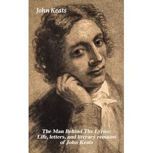Keats, John The Man Behind The Lyrics: Life, letters, and literary remains of John Keats: Complete Letters and Two Extensive Biographies of one of the most beloved English Romantic poets Keats, John The Man Behind The Lyrics: Life, letters, and literary remains of John Keats: Complete Letters and Two Extensive Biographies of one of the most beloved English Romantic poets