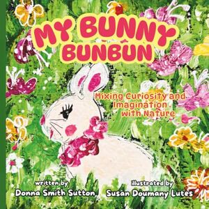 Sutton, Donna Smith MY BUNNY BUNBUN: Mixing Curiosity and Imagination with Nature Sutton, Donna Smith MY BUNNY BUNBUN: Mixing Curiosity and Imagination with Nature