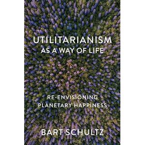 Schultz, Bart Utilitarianism as a Way of Life: Re-envisioning Planetary Happiness Schultz, Bart Utilitarianism as a Way of Life: Re-envisioning Planetary Happiness