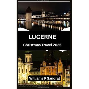 Sandral, Williams LUCERNE CHRISTMAS TRAVEL GUIDE 2025: A Complete Guide to Winter Magic, Markets, and Mountain Adventures Sandral, Williams LUCERNE CHRISTMAS TRAVEL GUIDE 2025: A Complete Guide to Winter Magic, Markets, and Mountain Adventures