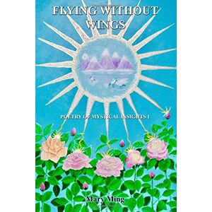 Ming, Ms. Mary Flying Without Wings: Poetry of Mystical Insights 1: Volume 1 Ming, Ms. Mary Flying Without Wings: Poetry of Mystical Insights 1: Volume 1