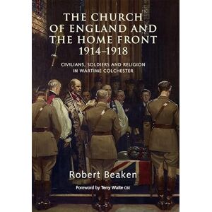 Beaken, Robert The Church of England and the Home Front, 1914-1918: Civilians, Soldiers and Religion in Wartime Colchester Beaken, Robert The Church of England and the Home Front, 1914-1918: Civilians, Soldiers and Religion in Wartime Colchester