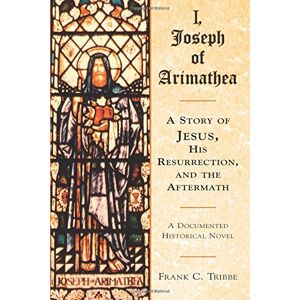 Tribbe, Frank C. I, Joseph of Arimathea: A Story of Jesus, His Resurrection, and the Aftermath: A Documented Historical Novel Tribbe, Frank C. I, Joseph of Arimathea: A Story of Jesus, His Resurrection, and the Aftermath: A Documented Historical Novel