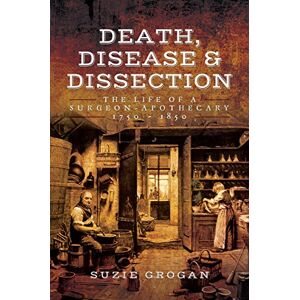 Suzie Grogan Death, Disease & Dissection: The Life of a Surgeon Apothecary 1750 1850 Suzie Grogan Death, Disease & Dissection: The Life of a Surgeon Apothecary 1750 1850