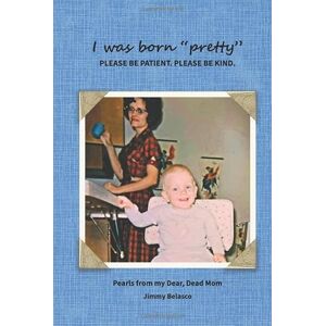 Belasco, Jimmy I was born "pretty" PLEASE BE PATIENT. PLEASE BE KIND.: Pearls from my Dear, Dead Mom Belasco, Jimmy I was born "pretty" PLEASE BE PATIENT. PLEASE BE KIND.: Pearls from my Dear, Dead Mom