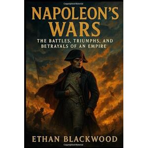 Blackwood, Ethan Napoleon's Wars: The Battles, Triumphs, and Betrayals of an Empire: How One Man's Military Genius Redefined Europe’s Fate Blackwood, Ethan Napoleon's Wars: The Battles, Triumphs, and Betrayals of an Empire: How One Man's Military Genius Redefined Europe’s Fate