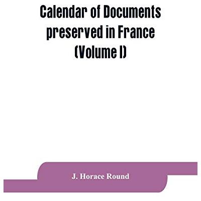 Horace Round, J Calendar of documents preserved in France, illustrative of the history of Great Britain and Ireland: (Volume I). A.D. 918-1206 Horace Round, J Calendar of documents preserved in France, illustrative of the history of Great Britain and Ireland: (Volume I). A.D. 918-1206