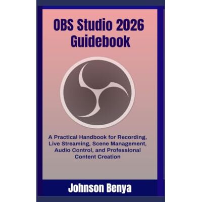 Benya, Johnson OBS Studio 2026 Guidebook: A Practical Handbook for Recording, Live Streaming, Scene Management, Audio Control, and Professional Content Creation Benya, Johnson OBS Studio 2026 Guidebook: A Practical Handbook for Recording, Live Streaming, Scene Management, Audio Control, and Professional Content Creation