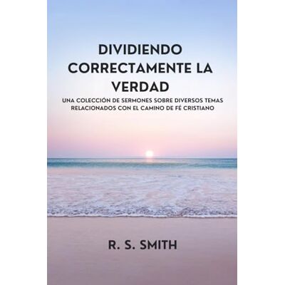 Smith, R. S. Dividiendo Correctamente La Verdad: Una Colección De Sermones Sobre Diversos Temas Relacionados Con El Camino De Fe Cristiano Smith, R. S. Dividiendo Correctamente La Verdad: Una Colección De Sermones Sobre Diversos Temas Relacionados Con El Camino De Fe Cristiano