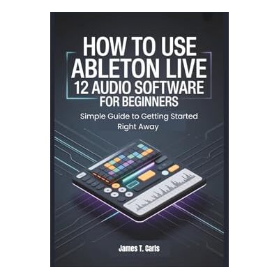 Carls, James T. How to Use Ableton Live 12 Audio Software for Beginners: Simple Guide to Getting Started Right Away Carls, James T. How to Use Ableton Live 12 Audio Software for Beginners: Simple Guide to Getting Started Right Away