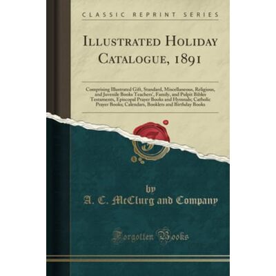Company, A. C. McClurg and Illustrated Holiday Catalogue, 1891 (Classic Reprint): Comprising Illustrated Gift, Standard, Miscellaneous, Religious, and Juvenile Books Teachers', ... Prayer Books; Calendars, Booklets and Bi Company, A. C. McClurg and Illustrated Holiday Catalogue, 1891 (Classic Reprint): Comprising Illustrated Gift, Standard, Miscellaneous, Religious, and Juvenile Books Teachers', ... Prayer Books; Calendars, Booklets and Bi