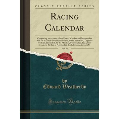 Weatherby, Edward Racing Calendar, Vol. 22 (Classic Reprint): Containing an Account of the Plates, Matches and Sweepstakes Run for in Great-Britain and Ireland, in the ... Made, to Be Run at Newmarket, York, Epsom, a Weatherby, Edward Racing Calendar, Vol. 22 (Classic Reprint): Containing an Account of the Plates, Matches and Sweepstakes Run for in Great-Britain and Ireland, in the ... Made, to Be Run at Newmarket, York, Epsom, a